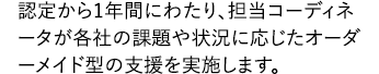 認定から1年間にわたり、担当コーディネーターが各社の課題や状況に応じたオーダーメイド型の支援を実施します。
