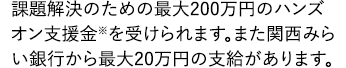 課題解決のための最大200万円のハンズオン支援金※を受けられます。まだ関西みらい銀行から最大20万円の支給があります。